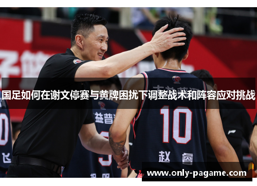国足如何在谢文停赛与黄牌困扰下调整战术和阵容应对挑战
