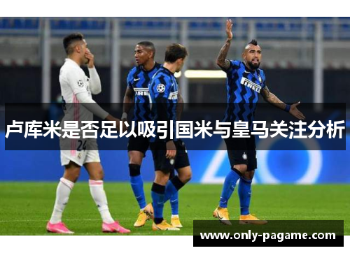 卢库米是否足以吸引国米与皇马关注分析