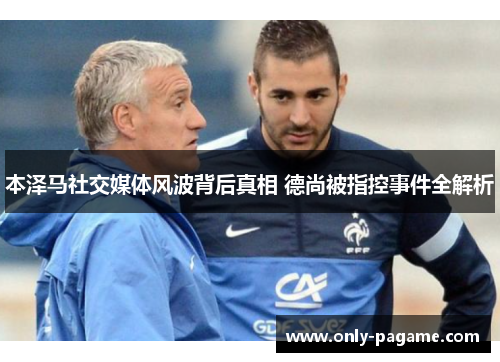 本泽马社交媒体风波背后真相 德尚被指控事件全解析