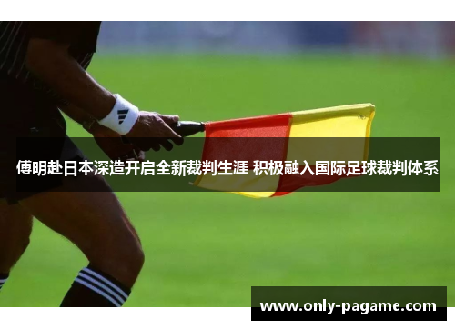 傅明赴日本深造开启全新裁判生涯 积极融入国际足球裁判体系