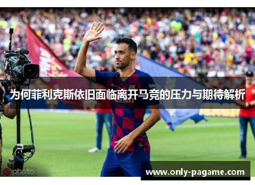 为何菲利克斯依旧面临离开马竞的压力与期待解析