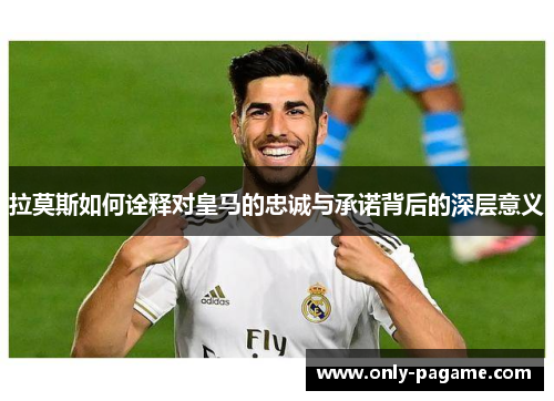 拉莫斯如何诠释对皇马的忠诚与承诺背后的深层意义