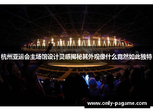 杭州亚运会主场馆设计灵感揭秘其外观像什么竟然如此独特