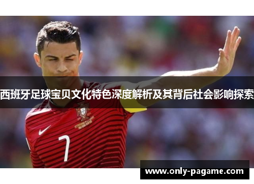 西班牙足球宝贝文化特色深度解析及其背后社会影响探索