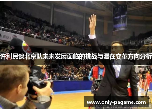 许利民谈北京队未来发展面临的挑战与潜在变革方向分析 许利民谈北京队未来发展面临的挑战与潜在变革方向分析