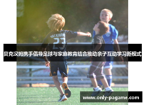 贝克汉姆携手倡导足球与家庭教育结合推动亲子互动学习新模式