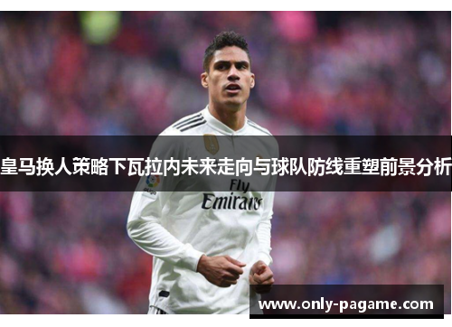 皇马换人策略下瓦拉内未来走向与球队防线重塑前景分析