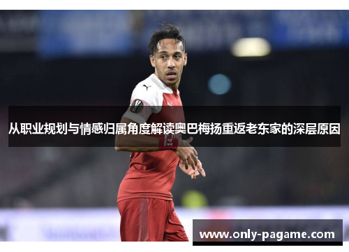 从职业规划与情感归属角度解读奥巴梅扬重返老东家的深层原因