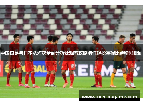 中国国足与日本队对决全面分析及观看攻略助你轻松掌握比赛精彩瞬间