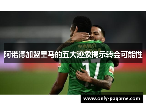 阿诺德加盟皇马的五大迹象揭示转会可能性