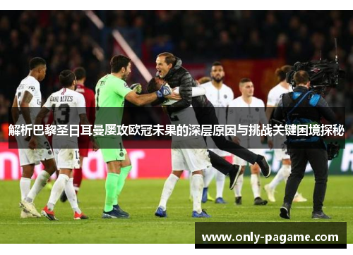 解析巴黎圣日耳曼屡攻欧冠未果的深层原因与挑战关键困境探秘