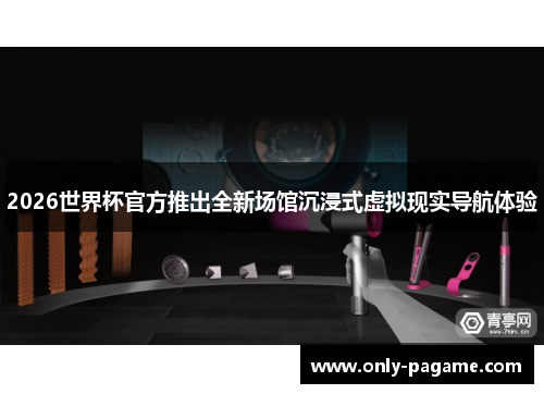 2026世界杯官方推出全新场馆沉浸式虚拟现实导航体验