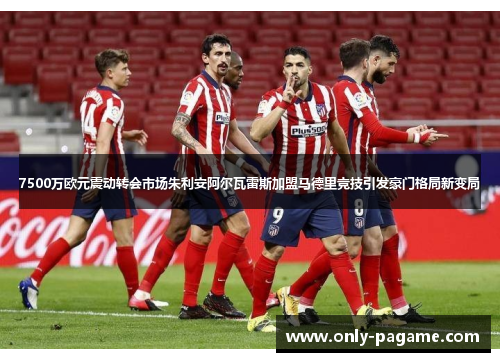 7500万欧元震动转会市场朱利安阿尔瓦雷斯加盟马德里竞技引发豪门格局新变局
