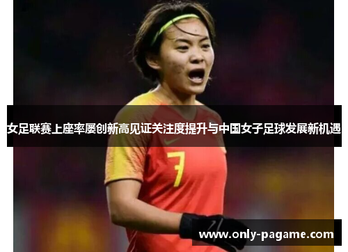 女足联赛上座率屡创新高见证关注度提升与中国女子足球发展新机遇
