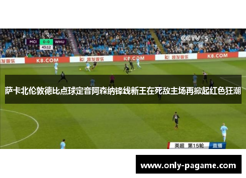 萨卡北伦敦德比点球定音阿森纳锋线新王在死敌主场再掀起红色狂潮 萨卡北伦敦德比点球定音阿森纳锋线新王在死敌主场再掀起红色狂潮